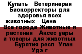  Купить : Ветеринария.Биокорректоры для здоровья всех животных › Цена ­ 100 - Все города Животные и растения » Аксесcуары и товары для животных   . Бурятия респ.,Улан-Удэ г.